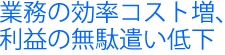 業務の効率コスト増、利益の無駄使い低下